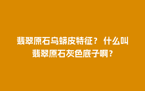 翡翠原石乌蟒皮特征？ 什么叫翡翠原石灰色底子啊？