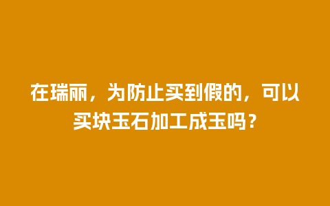 在瑞丽，为防止买到假的，可以买块玉石加工成玉吗？