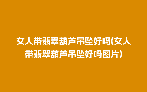 女人带翡翠葫芦吊坠好吗(女人带翡翠葫芦吊坠好吗图片)