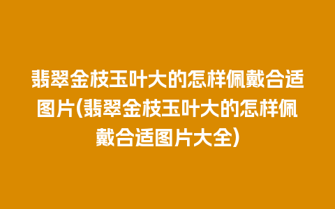 翡翠金枝玉叶大的怎样佩戴合适图片(翡翠金枝玉叶大的怎样佩戴合适图片大全)