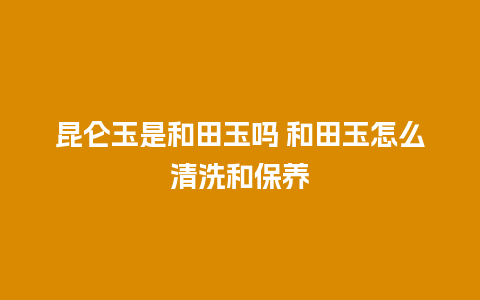 昆仑玉是和田玉吗 和田玉怎么清洗和保养