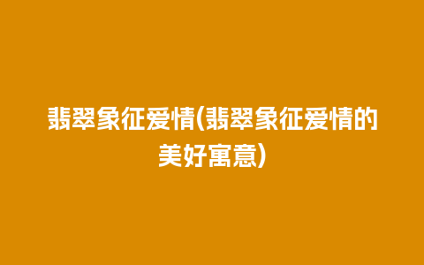 翡翠象征爱情(翡翠象征爱情的美好寓意)