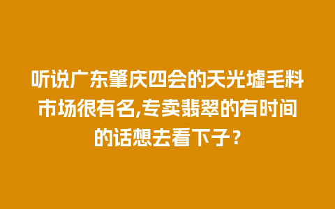 听说广东肇庆四会的天光墟毛料市场很有名,专卖翡翠的有时间的话想去看下子？