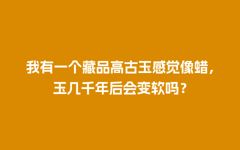 我有一个藏品高古玉感觉像蜡，玉几千年后会变软吗？