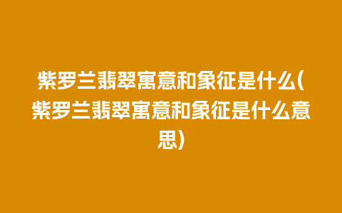 紫罗兰翡翠寓意和象征是什么(紫罗兰翡翠寓意和象征是什么意思)