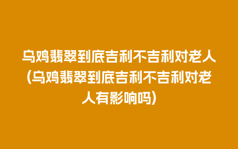 乌鸡翡翠到底吉利不吉利对老人(乌鸡翡翠到底吉利不吉利对老人有影响吗)