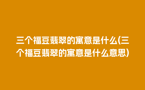 三个福豆翡翠的寓意是什么(三个福豆翡翠的寓意是什么意思)