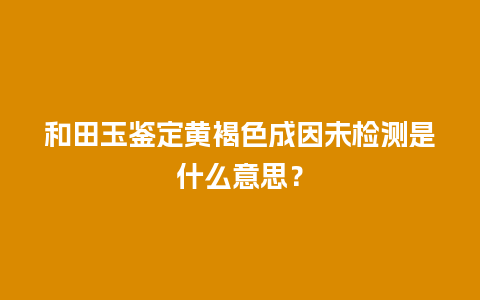 和田玉鉴定黄褐色成因未检测是什么意思？