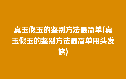 真玉假玉的鉴别方法最简单(真玉假玉的鉴别方法最简单用头发烧)