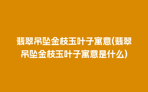 翡翠吊坠金枝玉叶子寓意(翡翠吊坠金枝玉叶子寓意是什么)