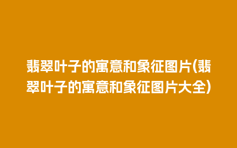 翡翠叶子的寓意和象征图片(翡翠叶子的寓意和象征图片大全)