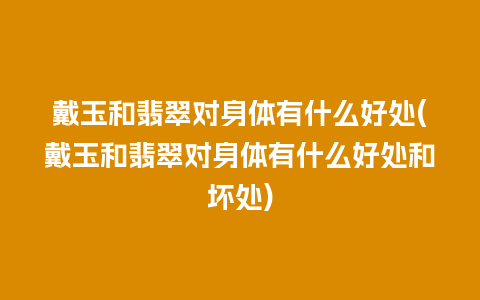 戴玉和翡翠对身体有什么好处(戴玉和翡翠对身体有什么好处和坏处)