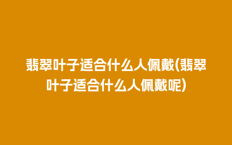 翡翠叶子适合什么人佩戴(翡翠叶子适合什么人佩戴呢)