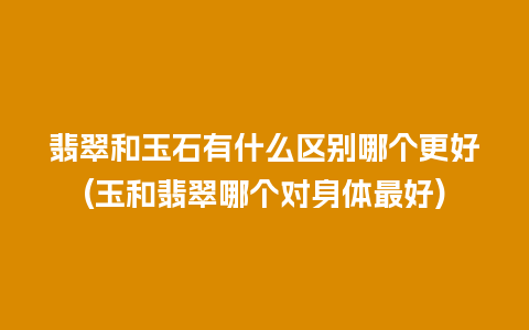 翡翠和玉石有什么区别哪个更好(玉和翡翠哪个对身体最好)