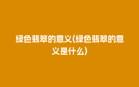 绿色翡翠的意义(绿色翡翠的意义是什么)