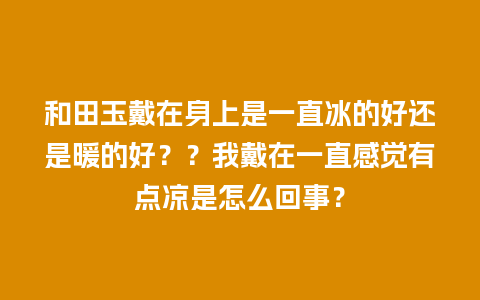 和田玉戴在身上是一直冰的好还是暖的好？？我戴在一直感觉有点凉是怎么回事？