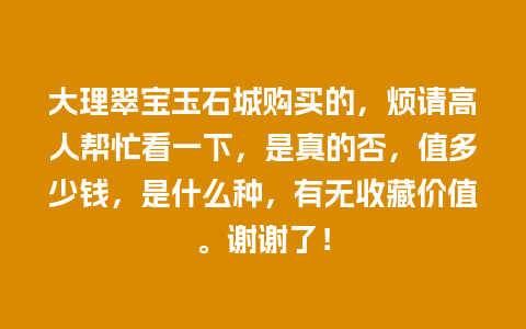 大理翠宝玉石城购买的，烦请高人帮忙看一下，是真的否，值多少钱，是什么种，有无收藏价值。谢谢了！