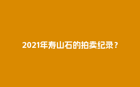 2021年寿山石的拍卖纪录？