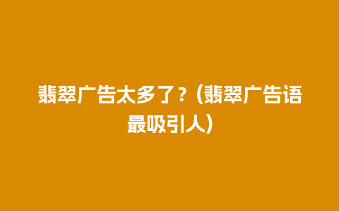 翡翠广告太多了？(翡翠广告语最吸引人)