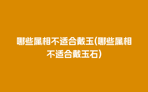 哪些属相不适合戴玉(哪些属相不适合戴玉石)