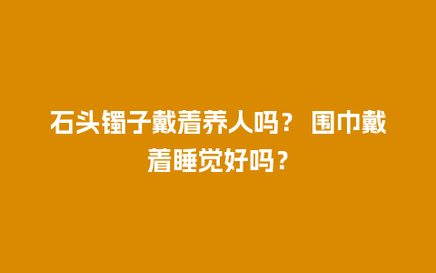 石头镯子戴着养人吗？ 围巾戴着睡觉好吗？