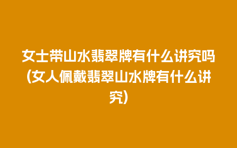 女士带山水翡翠牌有什么讲究吗(女人佩戴翡翠山水牌有什么讲究)