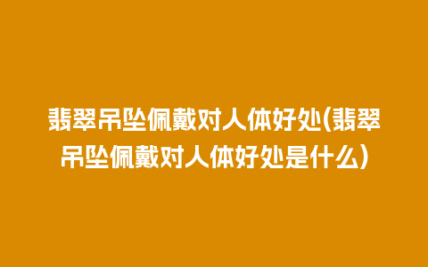 翡翠吊坠佩戴对人体好处(翡翠吊坠佩戴对人体好处是什么)