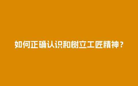 如何正确认识和树立工匠精神？