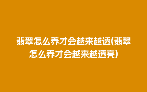 翡翠怎么养才会越来越透(翡翠怎么养才会越来越透亮)