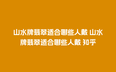 山水牌翡翠适合哪些人戴 山水牌翡翠适合哪些人戴 知乎