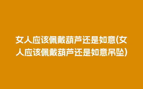 女人应该佩戴葫芦还是如意(女人应该佩戴葫芦还是如意吊坠)