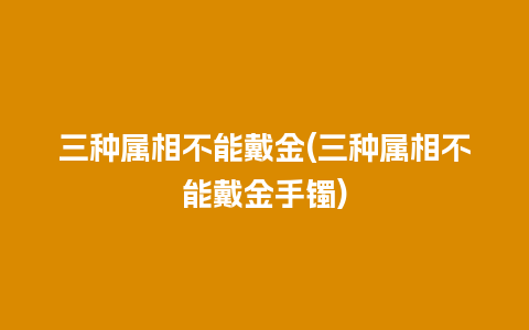 三种属相不能戴金(三种属相不能戴金手镯)