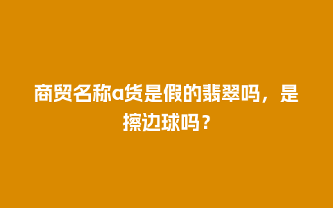 商贸名称a货是假的翡翠吗，是擦边球吗？