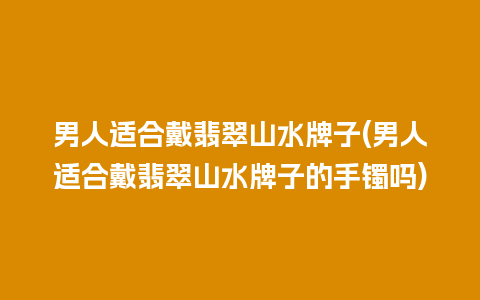 男人适合戴翡翠山水牌子(男人适合戴翡翠山水牌子的手镯吗)