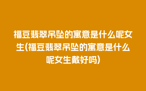 福豆翡翠吊坠的寓意是什么呢女生(福豆翡翠吊坠的寓意是什么呢女生戴好吗)