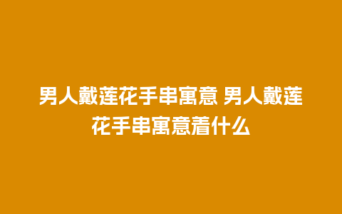男人戴莲花手串寓意 男人戴莲花手串寓意着什么