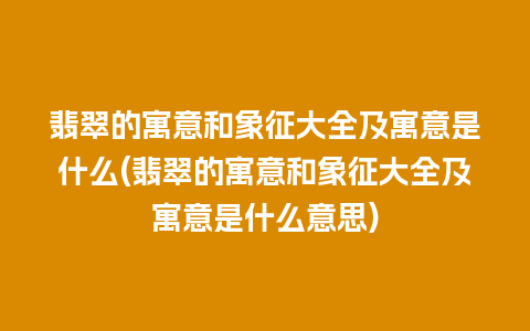 翡翠的寓意和象征大全及寓意是什么(翡翠的寓意和象征大全及寓意是什么意思)