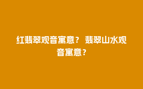 红翡翠观音寓意？ 翡翠山水观音寓意？