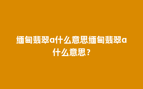 缅甸翡翠a什么意思缅甸翡翠a什么意思？