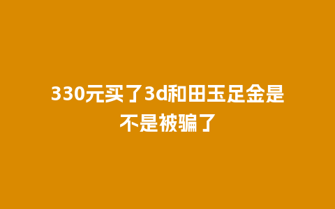 330元买了3d和田玉足金是不是被骗了