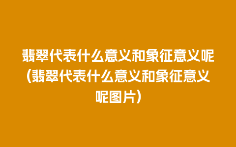 翡翠代表什么意义和象征意义呢(翡翠代表什么意义和象征意义呢图片)