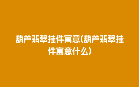 葫芦翡翠挂件寓意(葫芦翡翠挂件寓意什么)