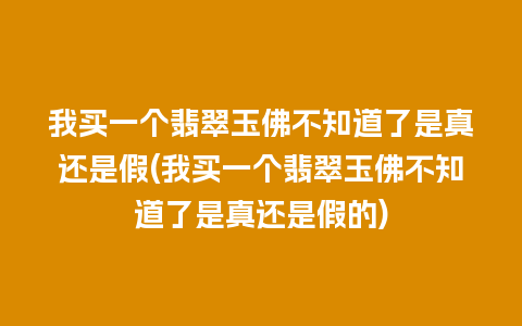 我买一个翡翠玉佛不知道了是真还是假(我买一个翡翠玉佛不知道了是真还是假的)