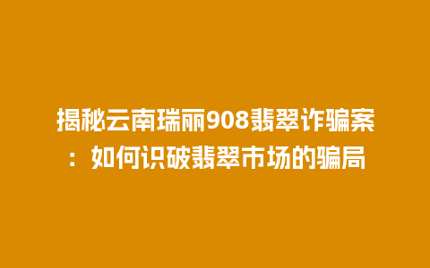 揭秘云南瑞丽908翡翠诈骗案：如何识破翡翠市场的骗局