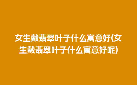 女生戴翡翠叶子什么寓意好(女生戴翡翠叶子什么寓意好呢)