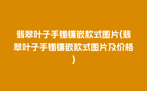 翡翠叶子手镯镶嵌款式图片(翡翠叶子手镯镶嵌款式图片及价格)