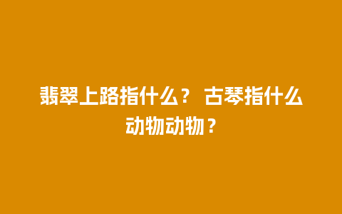 翡翠上路指什么？ 古琴指什么动物动物？