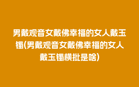 男戴观音女戴佛幸福的女人戴玉镯(男戴观音女戴佛幸福的女人戴玉镯横批是啥)