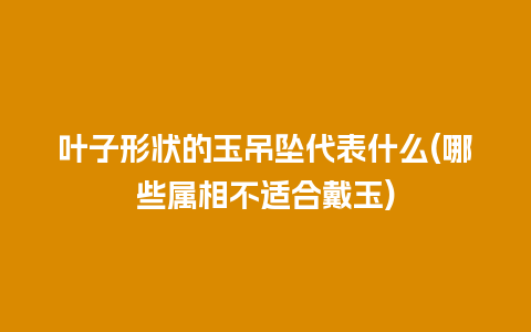 叶子形状的玉吊坠代表什么(哪些属相不适合戴玉)