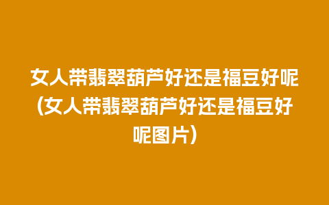 女人带翡翠葫芦好还是福豆好呢(女人带翡翠葫芦好还是福豆好呢图片)